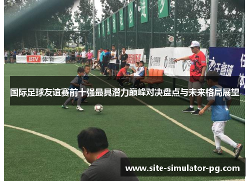 国际足球友谊赛前十强最具潜力巅峰对决盘点与未来格局展望