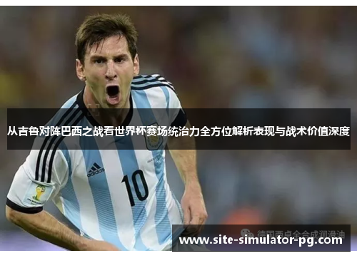 从吉鲁对阵巴西之战看世界杯赛场统治力全方位解析表现与战术价值深度